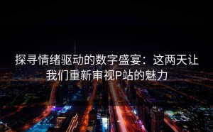 探寻情绪驱动的数字盛宴：这两天让我们重新审视P站的魅力