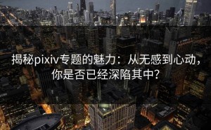 揭秘pixiv专题的魅力：从无感到心动，你是否已经深陷其中？
