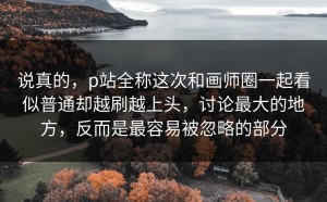 说真的，p站全称这次和画师圈一起看似普通却越刷越上头，讨论最大的地方，反而是最容易被忽略的部分