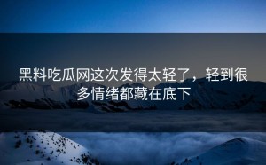 黑料吃瓜网这次发得太轻了，轻到很多情绪都藏在底下