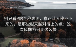 别只看P站全称表面，真正让人停不下来的，是那些越来越对得上的点：这次风向为何变这么快
