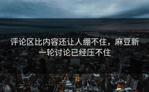 评论区比内容还让人绷不住，麻豆新一轮讨论已经压不住