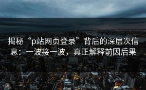 揭秘“p站网页登录”背后的深层次信息：一波接一波，真正解释前因后果