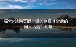 探索P站网页版：深入挖掘其背后的“同人话题”现象