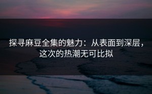 探寻麻豆全集的魅力：从表面到深层，这次的热潮无可比拟