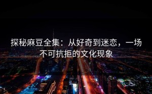 探秘麻豆全集：从好奇到迷恋，一场不可抗拒的文化现象