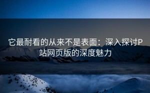 它最耐看的从来不是表面：深入探讨P站网页版的深度魅力