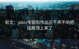 软文：pixiv专题和作品区不声不响把话题顶上来了