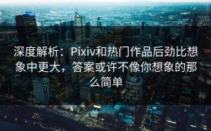 深度解析：Pixiv和热门作品后劲比想象中更大，答案或许不像你想象的那么简单