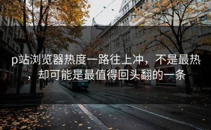 p站浏览器热度一路往上冲，不是最热，却可能是最值得回头翻的一条