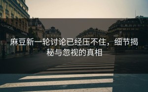 麻豆新一轮讨论已经压不住，细节揭秘与忽视的真相