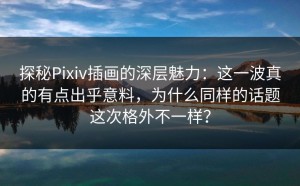 探秘Pixiv插画的深层魅力：这一波真的有点出乎意料，为什么同样的话题这次格外不一样？
