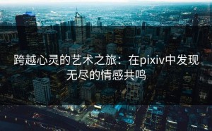 跨越心灵的艺术之旅：在pixiv中发现无尽的情感共鸣