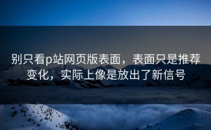 别只看p站网页版表面，表面只是推荐变化，实际上像是放出了新信号