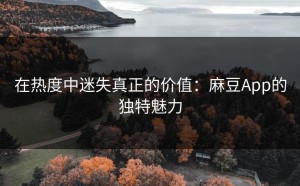 在热度中迷失真正的价值：麻豆App的独特魅力