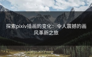 探索pixiv插画的变化：令人震撼的画风革新之旅