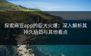 探索麻豆app的巨大火爆：深入解析其持久后劲与其他看点
