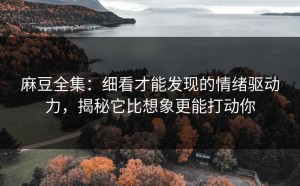 麻豆全集：细看才能发现的情绪驱动力，揭秘它比想象更能打动你