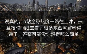 说真的，p站全称热度一路往上冲，一旦按时间线去看，很多东西就解释得通了，答案可能没你想得那么简单