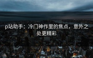 p站助手：冷门神作里的焦点，意外之处更精彩