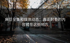 麻豆全集和媒体动态：真正耐看的内容藏在这些地方