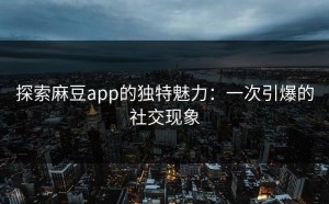 探索麻豆app的独特魅力：一次引爆的社交现象