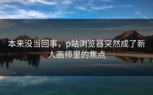 本来没当回事，p站浏览器突然成了新人画师里的焦点