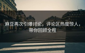 麻豆再次引爆讨论，评论区热度惊人，带你回顾全程