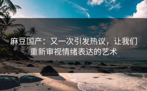 麻豆国产：又一次引发热议，让我们重新审视情绪表达的艺术