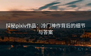 探秘pixiv作品：冷门神作背后的细节与答案