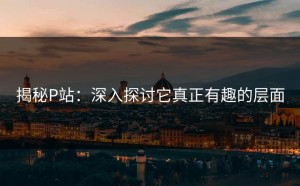 揭秘P站：深入探讨它真正有趣的层面