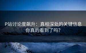 P站讨论度飙升：真相深处的关键信息你真的看到了吗？