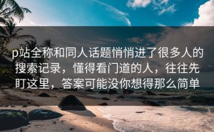 p站全称和同人话题悄悄进了很多人的搜索记录，懂得看门道的人，往往先盯这里，答案可能没你想得那么简单