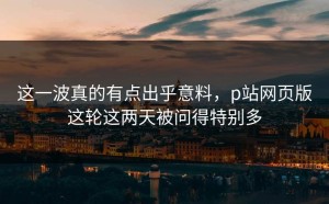 这一波真的有点出乎意料，p站网页版这轮这两天被问得特别多