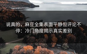 说真的，麻豆全集表面平静但评论不停：冷门角度揭示真实差别