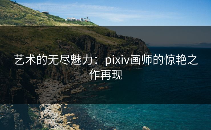 艺术的无尽魅力:pixiv画师的惊艳之作再现 艺术的无尽魅力:pixiv画师的惊艳之作再现