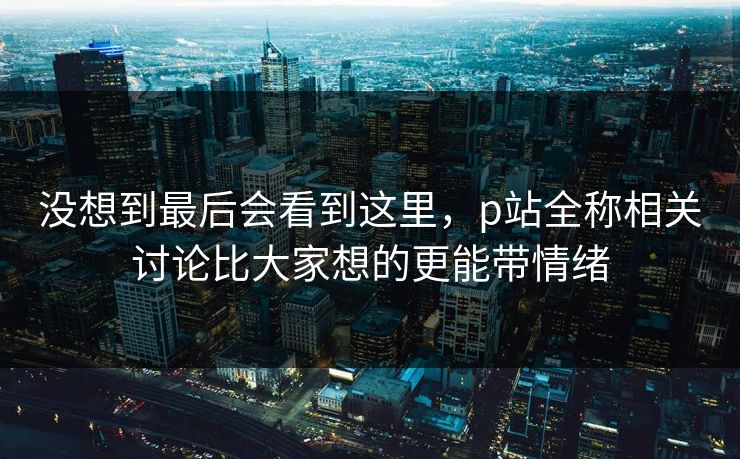 没想到最后会看到这里,p站全称相关讨论比大家想的更能带情绪 没想到最后会看到这里,p站全称相关讨论比大家想的更能带情绪