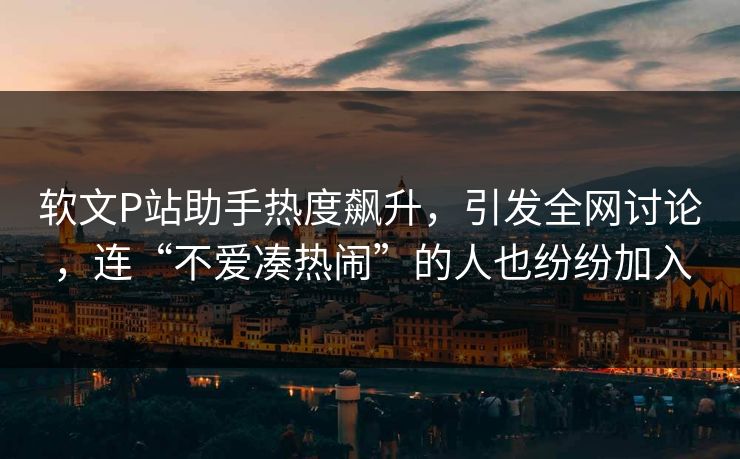 软文P站助手热度飙升，引发全网讨论，连“不爱凑热闹”的人也纷纷加入