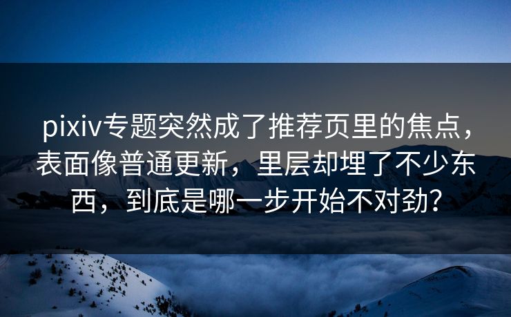 pixiv专题突然成了推荐页里的焦点,表面像普通更新,里层却埋了不少东西,到底是哪一步开始不对劲? pixiv专题突然成了推荐页里的焦点,表面像普通更新,里层却埋了不少东西,到底是哪一步开始不对劲?
