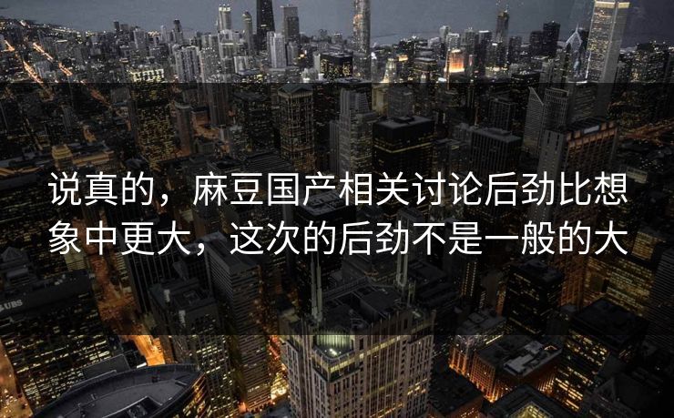说真的，麻豆国产相关讨论后劲比想象中更大，这次的后劲不是一般的大