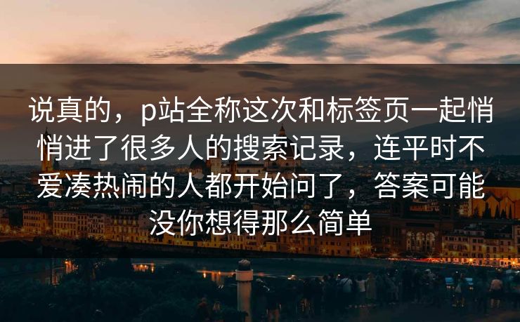 说真的，p站全称这次和标签页一起悄悄进了很多人的搜索记录，连平时不爱凑热闹的人都开始问了，答案可能没你想得那么简单