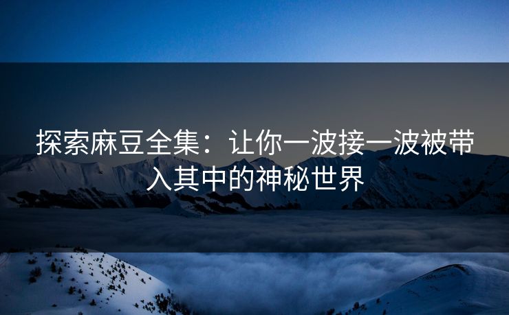 探索麻豆全集：让你一波接一波被带入其中的神秘世界
