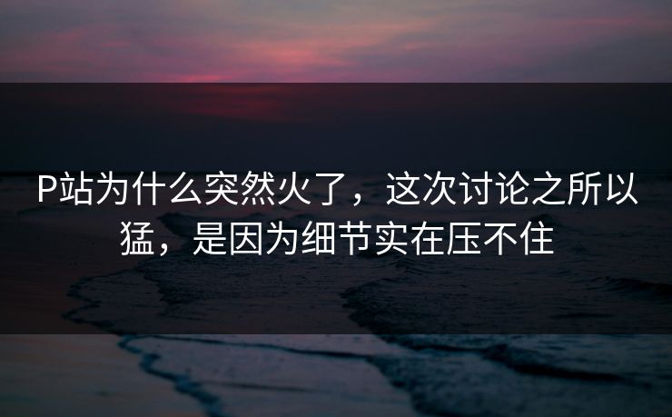 P站为什么突然火了，这次讨论之所以猛，是因为细节实在压不住