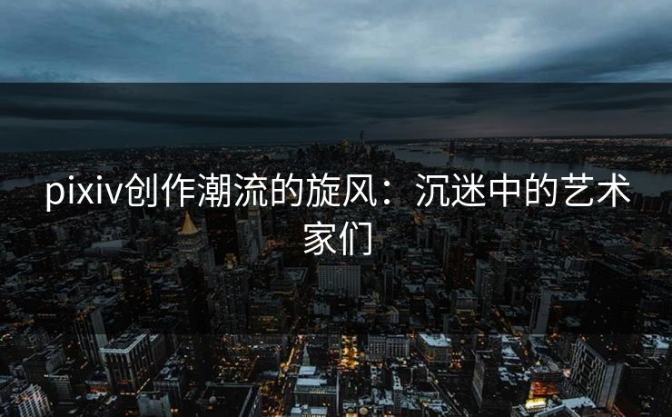pixiv创作潮流的旋风：沉迷中的艺术家们
