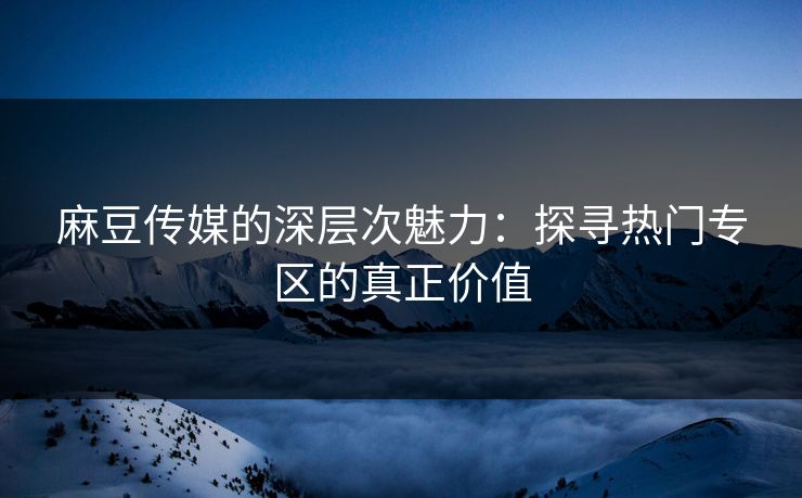 麻豆传媒的深层次魅力：探寻热门专区的真正价值
