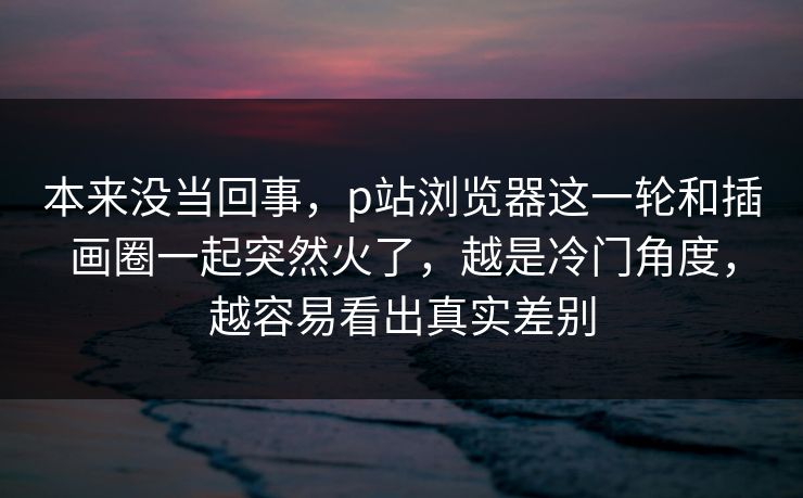 本来没当回事,p站浏览器这一轮和插画圈一起突然火了,越是冷门角度,越容易看出真实差别 本来没当回事,p站浏览器这一轮和插画圈一起突然火了,越是冷门角度,越容易看出真实差别