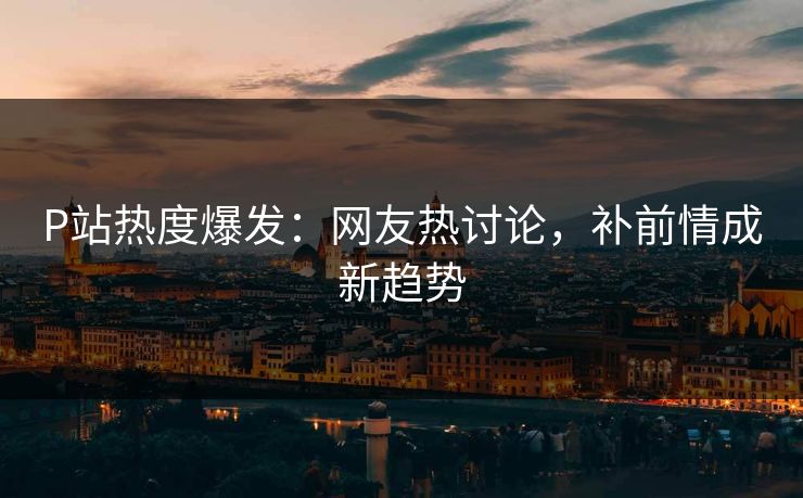 P站热度爆发：网友热讨论，补前情成新趋势