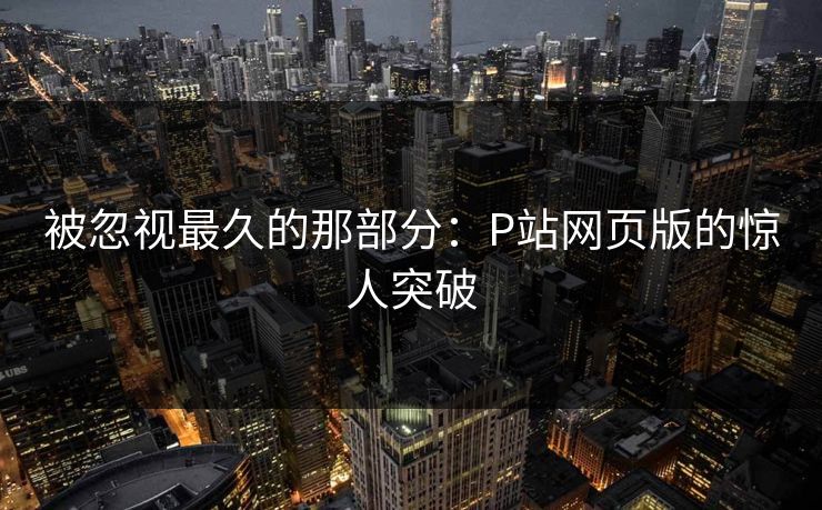 被忽视最久的那部分:P站网页版的惊人突破 被忽视最久的那部分:P站网页版的惊人突破