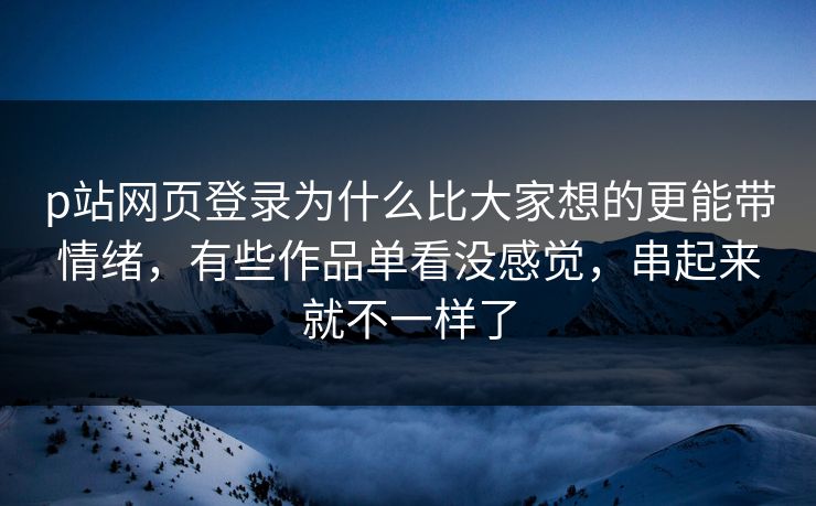 p站网页登录为什么比大家想的更能带情绪,有些作品单看没感觉,串起来就不一样了 p站网页登录为什么比大家想的更能带情绪,有些作品单看没感觉,串起来就不一样了