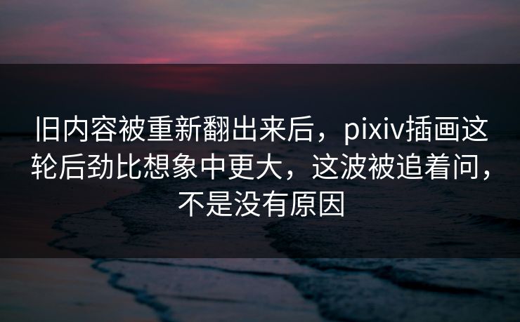 旧内容被重新翻出来后，pixiv插画这轮后劲比想象中更大，这波被追着问，不是没有原因